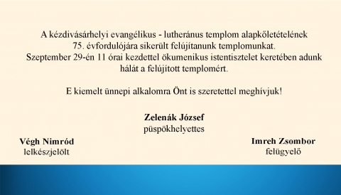 Hálaadó ökumenikus istentisztelet a felújított evangélikus templomért - A kézdivásárhelyi evangélikus – lutheránus templom (Dózsa György utca 10.) alapkőletételének 75. évfordulójára a Magyar Kormány és Kovászna Megyei Tanácsának támogatásával sikerült felújítanunk templomunkat.
Szeptember 29-én, 11 órai kezdettel ökumenikus istentisztelet keretében adunk hálát a felújított templomért. E kiemelt ünnepi alkalomra Önt és családját is szeretettel meghívjuk!