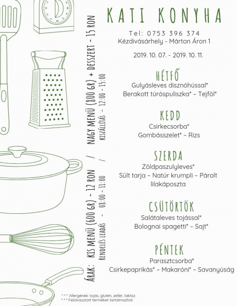 Kati Konyha - Heti Men� 2019-10-07 - 2019-10-11 - T e l : 0 7 5 3 3 9 6 3 7 4
K�zdiv�s�rhely - M�rton �ron p�sp�k utca

�rak:
Kis men� (600 gr) - 12 Ron
Nagy men� (800 gr) + desszert - 15 Ron

2019-10-07 - 2019-10-11

H�tfő
Guly�sleves diszn�h�ssal
Berakott t�rospuliszka*- Tejf�l*

Kedd
Csirke csorba*
Gomb�sszelet* - Rizs

Szerda
Z�ldpaszulyleves*
S�lt tarja - Nat�r krumpli - P�rolt lila k�poszta

Cs�t�rt�k
Sal�taleves toj�ssal
Bolognai spagetti* - Sajt*

P�ntek
Paraszt csorba*
Csirkepaprik�s* - Makar�ni* - Savany�s�g