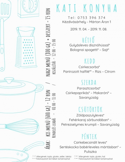 Kati Konyha - Heti Men� 2019-11-04 - 2019-11-08 - T e l : 0 7 5 3 3 9 6 3 7 4
K�zdiv�s�rhely - M�rton �ron p�sp�k utca

�rak:
Kis men� (600 gr) - 12 Ron
Nagy men� (800 gr) + desszert - 15 Ron

H�tfő
Guly�sleves diszn�h�ssal*
Bolognai spagetti* - Sajt*

Kedd
Csirkecsorba*
Pan�rozott halfil�** - Rizs - Citrom

Szerda
Parasztcsorba*
Csirkepaprik�s* - Makar�ni* - Savany�s�g

Cs�t�rt�k
Z�ldpaszulyleves*
Feh�rkaraj s�rbund�ban* -
Petrezselymes krumpli - Savany�s�g

P�ntek
Csirkebecsin�t leves*
Sert�skocka bab�rleves m�rt�sb�n* - Puliszka

* allerg�nek: toj�s, glut�n, zeller, lakt�z
* felolvasztott term�ket tartalmazhat
