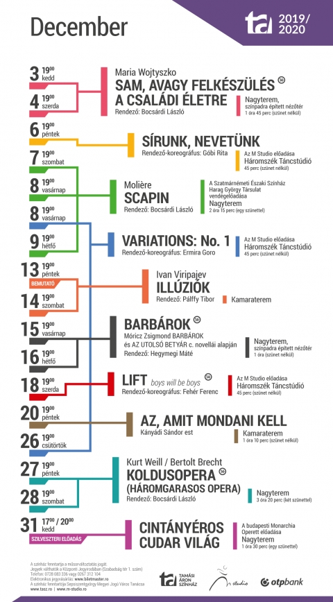 2019 / 2020-as �vad, decemberi j�t�krend a sepsiszentgy�rgyi Tam�si �ron Sz�nh�zban - A sepsiszentgy�rgyi Tam�si �ron Sz�nh�z 2019/2020-as �vad, decemberi j�t�krend programja:

Kedd, 2019.12.3, 19:00, Nagyterem, sz�npadra �p�tett n�zőt�r
Szerda, 2019.12.4, 19:00, Nagyterem, sz�npadra �p�tett n�zőt�r
Maria Wojtyszko:
Sam, avagy felk�sz�l�s a csal�di �letre
Rendező: Bocs�rdi L�szl�

P�ntek, 2019.12.6, 19:00, H�romsz�k T�ncst�di�
S�runk, nevet�nk
Rendező-koreogr�fus: G�bi Rita
Az M St�di� előad�sa

Szombat, 2019.12.7, 19:00, Nagyterem
Vas�rnap, 2019.12.8, 19:00, Nagyterem
H�tfő, 2019.12.9, 19:00, Nagyterem
Moli�re:
Scapin
Rendező: Bocs�rdi L�szl�
A Szatm�rn�meti �szaki Sz�nh�z Harag Gy�rgy T�rsulat�nak vend�gelőad�sa

Vas�rnap, 2019.12.8, 19:00, H�romsz�k T�ncst�di� 
Cs�t�rt�k, 2019.12.26, 19:00, H�romsz�k T�ncst�di� 
Variations: No.1
Rendező-koreogr�fus: Ermira Goro
Az M St�di� előad�sa

P�ntek, 2019.12.13, 19:00, Kamaraterem � BEMUTAT� ELŐAD�S 
Szombat, 2019.12.14, 19:00, Kamaraterem
Ivan Viripajev:
Ill�zi�k
Rendező: P�lffy Tibor

Vas�rnap, 2019.12.15, 19:00, Nagyterem, sz�npadra �p�tett n�zőt�r 
H�tfő, 2019.12.16, 19:00, Nagyterem, sz�npadra �p�tett n�zőt�r
M�ricz Zsigmond Barb�rok �s Az utols� bety�r c�mű novell�i alapj�n
Barb�rok
Rendező: Hegymegi M�t�

Szerda, 2019.12.18, 19:00, H�romsz�k T�ncst�di�
LIFT � boys will be boys
Rendező-koreogr�fus: Feh�r Ferenc
Az M Studio előad�sa

P�ntek, 2019.12.20, 19:00, Kamaraterem 
Az, amit mondani kell
K�ny�di S�ndor est

P�ntek, 2019.12.27, 19:00, Nagyterem 
Szombat, 2019.12.28, 19:00, Nagyterem
Bertolt Brecht:
Koldusopera (H�romgarasos opera)
Rendező: Bocs�rdi L�szl�

Kedd, 2019.12.31, 17:00 �s 20:00, Nagyterem � SZILVESZTERI ELŐAD�S
Cint�ny�ros cudar vil�g
A budapesti Monarchia Operett előad�sa

K�zponti Jegyiroda programja:
H�tfő � Cs�t�rt�k: 9�16
P�ntek: 9�13
Az előad�s napj�n egy �r�val az előad�s előtt.
