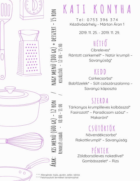 Kati Konyha - Heti Menü 2019-11-25 - 2019-11-29 - T e l : 0 7 5 3 3 9 6 3 7 4
Kézdivásárhely - Márton Áron püspök utca
Árak:
Kis menü (600 gr) - 12 Ron
Nagy menü (800 gr) + desszert - 15 Ron
Hétfő
Cibreleves*
Rántott csirkemell* - Natúr krumpli - Savanyúság*
Kedd
Csirkecsorba*
Babfőzelék* - Sült császárszalonna - Savanyú káposzta
Szerda
Tárkonyos krumplileves kolbásszal
Fasírozott* - Paradicsom szósz* - Makaróni*
Csütörtök
Növendékcsorba*
Rakottkrumpli* - Savanyúság
Péntek
Zöldborsóleves nokedlivel*
Gombás szelet* - Rizs