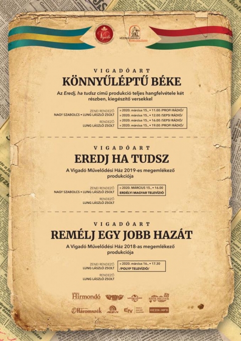 Március 15 - Az éterbe repítik a magyar szabadságharc szellemét - Együtt nem emlékezhetünk, de az éterben találkozhatunk! A Vigadóart és a Vigadó Művelődési Ház különleges dologgal készült: az éterbe repíti a magyar szabadságharc szellemét!
VIGADÓART | KÖNNYŰLÉPTŰ BÉKE
/Az Eredj, ha tudsz című produkció teljes hangfelvétele két részben, kiegészítő versekkel/
» 2020. március 15, vasárnap • 11:00 /PROFI RÁDIÓ/ http://www.profiradio.ro/web/
» 2020. március 15, vasárnap • 12:00 /SEPSI RÁDIÓ/ https://www.sepsiradio.ro/
» 2020. március 15, vasárnap • 16:00 /SEPSI RÁDIÓ/ https://www.sepsiradio.ro/
» 2020. március 15, vasárnap • 19:00 /PROFI RÁDIÓ/ http://www.profiradio.ro/web/
KOLCSÁR LINDA • BAJKÓ EDINA • KISS LÁSZLÓ • NAGY BABOS REBEKA • KALÁNYOS ROLAND
RUSZKA SÁNDOR • BABOS ABIGÉL • OPRA ANITA • MUSNOI KRISZTA
NÁNIA HANNA • NÁNIA HILDA
ZENEI RENDEZŐ:
NAGY Szabolcs • LUNG László Zsolt
AUDIO MASTER/AUDIO DESIGN:
NAGY Szabolcs
RENDEZŐ:
LUNG László Zsolt
•••••••••••••••
VIGADÓART: EREDJ HA TUDSZ
/A Vigadó Művelődési Ház 2019-es megemlékező produkciója/
» 2020. március 15., vasárnap • 16:00 /ERDÉLYI MAGYAR TELEVÍZIÓ/ https://www.facebook.com/erdelytv
KOLCSÁR LINDA • BAJKÓ EDINA • KISS LÁSZLÓ • NAGY BABOS REBEKA • KALÁNYOS ROLAND
RUSZKA SÁNDOR • BABOS ABIGÉL • OPRA ANITA • MUSNOI KRISZTA
BILIBÓK ATTILA • ZAIBA ANIKÓ • KOCSIS HUNOR-TIBOR • BALÁZS TÜNDE
MARTHI JENŐ • MARTHI BEÁTA • FÁKÓ ALPÁR-ATTILA • FÁKÓ ZSÓFIA
OPERATŐRÖK:
NAGY László • RAPÓ Zoltán • SZABÓ Richárd
HANGMÉRNÖK:
TÖRÖK Hunor
GYÁRTÁSVEZETŐ:
ERŐSS László
LIGHT DESIGN:
ERŐSS László
HANGTECHNIKA:
HÁGEL Oszkár • SZABÓ Csaba • PÁSZKA Balázs
PRODUKCIÓ ASSISZTENSEK:
TUZSON Erzsébet • SZEGETI Abigél • SZABÓ Rita
FEKETE Magdolna • POPOV Sándor • VARGYASI Vince
ZENEI RENDEZŐ:
NAGY Szabolcs • LUNG László Zsolt
AUDIO MASTER/AUDIO DESIGN/VISUAL:
NAGY Szabolcs
RENDEZŐ:
LUNG László Zsolt
•••••••••••••••
VIGADÓART: REMÉLJ EGY JOBB HAZÁT
/A Vigadó Művelődési Ház 2018-as megemlékező produkciója/
» 2020. március 16., hétfő • 17:30 /POLYP TELEVÍZIÓ/ https://www.facebook.com/polyptv.ro/
HOLDVIOLA
FARKAS PÉTER • GÁL LAJOS • LÁSZLÓ EVELIN • GULYÁS SÁRA • KISS BALÁZS
MÁRDÍROSZ ÁGNES • CSÍKI HAJNAL • KISS LÁSZLÓ
HORVÁTH TAS • ÜRMÖSI-INCZE HUNOR • KOCSIS HUNOR-TIBOR• BARABÁS LEHEL ◦ ÜRMÖSI-INCZE MÁRIA-TERÉZIA • FÁKÓ ALPÁR-ATTILA • MARTHI BEÁTA
BALOGH KINGA • BALÁZS TÜNDE • FARKAS KLÁRA
OPERATŐRÖK/GYÁRTÁSVEZETŐ:
POLYP TELEVÍZIÓ
LIGHT DESIGN/VISUAL:
ERŐSS László
HANGTECHNIKA:
SZABÓ Csaba • SZABÓ Hunor • GOTHÁRD Arnold
PRODUKCIÓ ASSISZTENSEK:
TUZSON Erzsébet • DOBRA Imola • SZABÓ Rita
FEKETE Magdolna • POPOV Sándor • VARGYASI Vince
ZENEI RENDEZŐ:
HOLDVIOLA • LUNG László Zsolt
RENDEZŐ:
LUNG László Zsolt