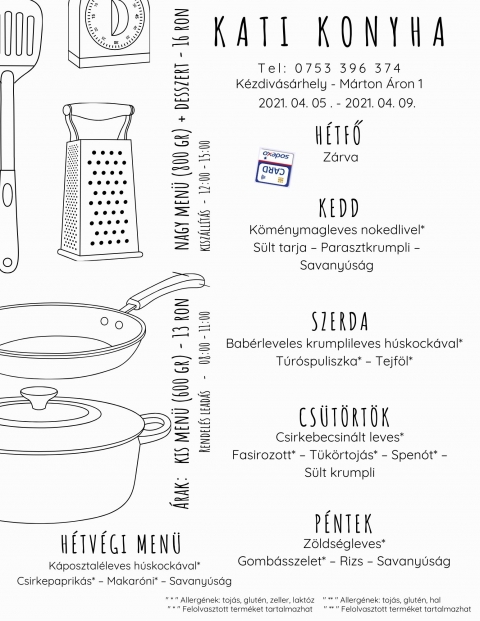 Kati Konyha heti men� - 2021-04-05 2021-04-09 - H�tfő
Z�rva

Kedd
K�m�nymagleves nokedlivel*
S�lt tarja � Parasztkrumpli � Savany�s�g

Szerda
Bab�rleveles krumplileves h�skock�val*
T�r�spuliszka* � Tejf�l*

Cs�t�rt�k
Csirkebecsin�lt leves*
Fasirozott* � T�k�rtoj�s* � Spen�t* � S�lt krumpli

P�ntek
Z�lds�gleves*
Gomb�sszelet* � Rizs � Savany�s�g
 
H�tv�gi eb�d p�nteki elvitelre
K�posztal�leves h�skock�val*
Csirkepaprik�s* � Makar�ni* � Savany�s�g