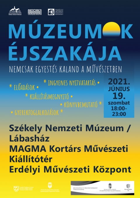 Múzeumok Éjszakája 2021 - Részletes program - Múzeumok Éjszakája 2021 - Részletes program
Székely Nemzeti Múzeum / Lábasház (Szabadság tér 7.)
18:00–19:00 Filmvetítések A szabadság színeváltozásai című kiállításhoz kapcsolódóan
18:00–19:00 Foglalkozás gyerekeknek Both Noémi Zsuzsanna és Lázár-Prezsmer Kinga közreműködésével
19:00–19:30 Gábor Áron arcképei, dr. Jánó Mihály művészettörténész vetített képes előadása
20:00–20:30 Hogyan lettem műgyűjtő? Beszélgetés dr. Antal Álmos szülész-nőgyógyász főorvossal. Moderátor: Vargha Mihály, a Székely Nemzeti Múzeum igazgatója
21:00–21:30 Sántha Imre Géza művészettörténész tárlatvezetése A szabadság színeváltozásai című kiállításban
A Szabadság színeváltozásai című kiállítást 18 és 23 óra között lehet látogatni. A program ingyenes.
MAGMA Kortárs Művészeti Kiállítótér (Szabadság tér 2.)
18:00 Kiállításmegnyitó: ELMÚLT JELEN. A romániai magyarok 1989–90-es rendszerváltása
18:30 Könyvbemutató: ELMÚLT JELEN. A romániai magyarok története a kommunizmustól a rendszerváltásig
Bővebben a programokról: www.magma.ro / facebook.magmacm
Erdélyi Művészeti Központ (Olt utca 2.)
18:00–20:15 Gyerekfoglalkozások, kreatív játékok a földszinti kiállítótérben
Szabó Enikő meseterapeuta felvezetője után csoportos foglalkozások Karda Zenkő illusztrátor (festés) és Madaras Péter szobrászművész (agyagozás) vezetésével
18:00–19:00 között a 4–8 éves, 19:15–20:15 között pedig a 9–12 éves gyerekeket várjuk.
* Mindkét csoportba óránként legfennebb 12 gyereket fogadhatunk, az előzetesen bejelentkezők előnyt élveznek. Kérjük regisztráljanak az Erdélyi Művészeti Központ (EMűK) facebook oldalán meghirdetett eseménynél!
Tárlatvezetések:
19:30 Éltes Barna szobrászművész tárlatvezetése Jakobovits Márta kiállításában / 3. emelet
20:30 Gazda József művészettörténész bemutatja Véső Ágoston tárlatát / földszint
21:30 Vargha Mihály múzeumigazgató, szobrászművész tárlatvezetése Jakobovits Márta kiállításában / 3. emelet
A Múzeumok Éjszakája eseménysorozat 2021. június 19., 18:00–23:00 óra között létrejövő programjaira és kiállításaira a belépés ingyenes! A programváltoztatás jogát fenntartjuk!
Az esemény a járványügyi szabályozás előírásaival valósulhat meg, zárt térben maszk viselése és a távolságtartás betartásával.