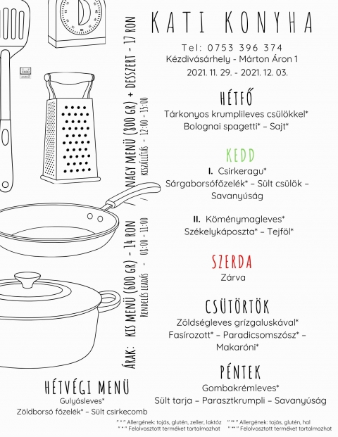 Kati Konyha - Heti men� 2021.11.29 - 2021.12.03 - Kati Konyha Heti Men� - 2021 november 29 - december 3

H�tfő
T�rkonyos krumplileves cs�l�kkel*
Bolognai spagetti* � Sajt*
Kedd I.
Csirkeragu*
S�rgabors�főzel�k* � S�lt cs�l�k � Savany�s�g
Ked II.
K�m�nymagleves*
Sz�kelyk�poszta* � Tejf�l*
Szerda
Z�rva
Cs�t�rt�k
Z�lds�gleves gr�zgalusk�val*
Fas�rozott* � Paradicsomsz�sz* � Makar�ni*
P�ntek
Gombakr�mleves*
S�lt tarja � Parasztkrumpli � Savany�s�g
H�tv�gi men� p�nteki elvitelre
Guly�sleves*
Z�ldbors� főzel�k* � S�lt csirkecomb

