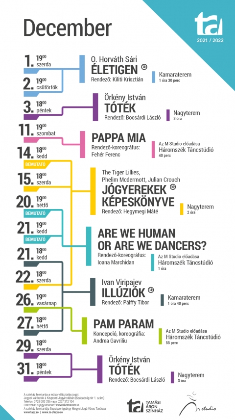 A Tamási Áron színház 2021/2022-es évad decemberi játékrendje - A Tamási Áron színház 2021/2022-es évad decemberi játékrendje
December 01., szerda
O. Horváth Sári: Életigen
Korhatár: 14+
19:00
Kamaraterem
Időtartam: 1 óra 30 perc szünet nélkül
December 02., csütörtök
O. Horváth Sári: Életigen
Korhatár: 14+
19:00
Kamaraterem
Időtartam: 1 óra 30 perc szünet nélkül
December 03., péntek
Örkény István: Tóték – Az előadás az azonos című regény és dráma ötvözete
18:00
Nagyterem
Időtartam: 3 óra
December 11, szombat
Pappa mia – Koreográfus: Fehér Ferenc
19:00
Háromszék Táncstúdió
Időtartam: 40 perc szünet nélkül
December 14, kedd
Bemutató előadás: The Tiger Lillies, Phelim Mcdermott, Julian Crouch: – Jógyerekek képeskönyve – Junk-opera
Korhatár: 16+
18:00
Nagyterem
December 15, szerda
The Tiger Lillies, Phelim Mcdermott, Julian Crouch: Jógyerekek képeskönyve – Junk-opera
Korhatár: 16+
18:00
Nagyterem
December 20, hétfő
Bemutató előadás: Are we human or are we dancers? – Koreográfus: Ioana Marchidan
19:00
Háromszék Táncstúdió
1 óra (szünet nélkül)
December 21, kedd
Bemutató előadás: Are we human or are we dancers? – Koreográfus: Ioana Marchidan
19:00
Háromszék Táncstúdió
1 óra (szünet nélkül)
December 21, kedd
Ivan Viripajev: Illúziók
Korhatár: 14+
18:00
Kamaraterem
Időtartam: 1 óra 40 perc szünet nélkül
December 22, szerda
The Tiger Lillies, Phelim Mcdermott, Julian Crouch: Jógyerekek képeskönyve – Junk-opera
Korhatár: 16+
18:00
Nagyterem
December 26, vasárnap
Pam param – Koreográfus: Andrea Gavriliu
Háromszék Táncstúdió
Időtartam: 40 perc szünet nélkül
December 27, hétfő
Ivan Viripajev: Illúziók
Korhatár: 14+
18:00
Kamaraterem
Időtartam: 1 óra 40 perc szünet nélkül
December 29, szerda
Örkény István: Tóték – Az előadás az azonos című regény és dráma ötvözete
18:00
Nagyterem
Időtartam: 3 óra
December 31, péntek
Örkény István: Tóték – Az előadás az azonos című regény és dráma ötvözete
18:00
Nagyterem
Időtartam: 3 óra
Központi Jegyiroda programja
Hétfő – Csütörtök: 9–16
Péntek: 9–13
Az előadás napján egy órával az előadás előtt.