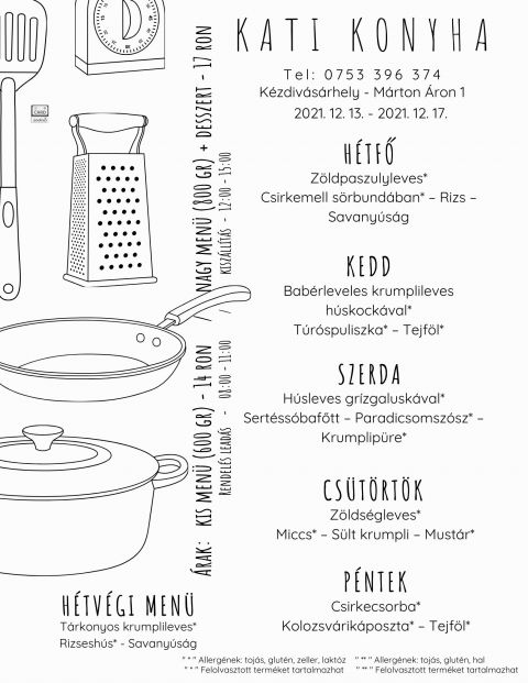 Kati Konyha - Heti men� 2021.12.13 - 2021.12.17 - Kati Konyha - Heti men� 2021.12.13 - 2021.12.17

H�tfő
Z�ldpaszulyleves*
Csirkemell s�rbund�ban* � Rizs � Savany�s�g

Kedd
Bab�rleveles krumplileves h�skock�val*
T�r�spuliszka* � Tejf�l*

Szerda
H�sleves gr�zgalusk�val*
Sert�ss�bafőtt � Paradicsomsz�sz* � Krumplip�re*

Cs�t�rt�k
Z�lds�gleves*
Miccs* � S�lt krumpli � Must�r*

P�ntek
Csirkecsorba*
Kolozsv�rik�poszta* � Tejf�l*

H�tv�gi men� p�nteki elvitelre
T�rkonyos krumplileves*
Rizsesh�s* - Savany�s�g