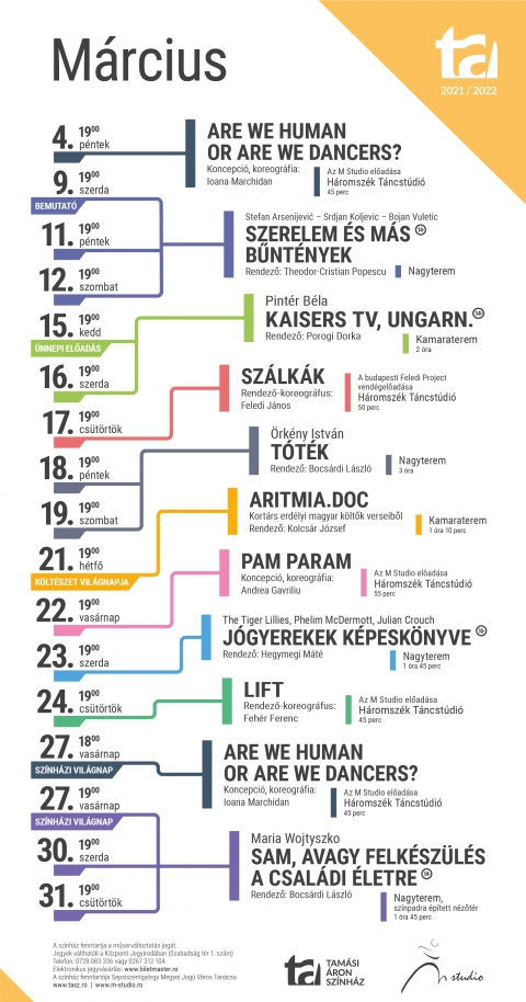 Tam�si �ron Sz�nh�z - M�rciusi műsor 2022 - A Tam�si �ron sz�nh�z 2021/2022-es �vad � M�rciusi j�t�krend

M�rcius 4., p�ntek
Are we human or are we dancers? � Koreogr�fus: Ioana Marchidan
19:00
H�romsz�k T�ncst�di�
Időtartam: 1 �ra

M�rcius 9., szerda
Bemutat� előd�s:
Stefan Arsenijević�Srdjan Koljevic�Bojan Vuletic: Szerelem �s m�s bűnt�nyek � Stefan
Arsenijević azonos c�mű filmje alapj�n
Korhat�r: 14+
19:00
Nagyterem

M�rcius 11., p�ntek
Stefan Arsenijević�Srdjan Koljevic�Bojan Vuletic: Szerelem �s m�s bűnt�nyek � Stefan
Arsenijević azonos c�mű filmje alapj�n
Korhat�r: 14+
19:00
Nagyterem

M�rcius 12., szombat
Stefan Arsenijević�Srdjan Koljevic�Bojan Vuletic: Szerelem �s m�s bűnt�nyek � Stefan
Arsenijević azonos c�mű filmje alapj�n
Korhat�r: 14+
19:00
Nagyterem

M�rcius 15., kedd
Pint�r B�la: Kaisers TV, Ungarn.
Korhat�r: 14+
19:00
Kamaraterem
Időtartam: 2 �ra

M�rcius 16., szerda
Pint�r B�la: Kaisers TV, Ungarn.
Korhat�r: 14+
19:00
Kamaraterem
Időtartam: 2 �ra
M�rcius 17., cs�t�rt�k
SZ�LK�K � a budapesti Feledi Projekt vend�gj�t�ka
19:00
H�romsz�k T�ncst�di�

M�rcius 18., p�ntek
�rk�ny Istv�n: T�t�k � Az előad�s az azonos c�mű reg�ny �s dr�ma �tv�zete
� Rom�n felirattal �
19:00
Nagyterem
Időtartam: 3 �ra

M�rcius 19., szombat
�rk�ny Istv�n: T�t�k � Az előad�s az azonos c�mű reg�ny �s dr�ma �tv�zete
� Rom�n felirattal �
19:00
Nagyterem
Időtartam: 3 �ra

M�rcius 21., h�tfő
arimtia.doc � k�lt�szet.ma � Kort�rs k�ltők verseiből
19:00

Kamaraterem
Időtartam: 70 perc

M�rcius 22., kedd
Pam param � Koncepci�, koreogr�fia: Andrea Gavriliu
19:00
H�romsz�k T�ncst�di�
Időtartam: 55 perc

M�rcius 23, szerda
The Tiger Lillies, Phelim McDermott, Julian Crouch: J�gyerekek k�pesk�nyve � Junk-opera
Korhat�r: 16+
19:00
Nagyterem
Időtartam: 1 �ra 45 perc

M�rcius 24., cs�t�rt�k
LIFT � Rendező-koreogr�fus: Feh�r Ferenc
Korhat�r: 14+
19:00
H�romsz�k T�ncst�di�
Időtartam: 45 perc

M�rcius 27., vas�rnap
Are we human or are we dancers? � Koreogr�fus: Ioana Marchidan � Előad�s a Sz�nh�zi
Vil�gnap alkalm�b�l
18:00
H�romsz�k T�ncst�di�
Időtartam: 1 �ra

M�rcius 27., vas�rnap
Maria Wojtyszko: Sam, avagy felk�sz�l�s a csal�di �letre � Előad�s a Sz�nh�zi Vil�gnap
alkalm�b�l
Korhat�r: 14+
19:00
Nagyterem, sz�npadra �p�tett n�zőt�r
Időtartam: 1 �ra 45 perc

M�rcius 30., szerda
Maria Wojtyszko: Sam, avagy felk�sz�l�s a csal�di �letre
Korhat�r: 14+
19:00
Nagyterem, sz�npadra �p�tett n�zőt�r
Időtartam: 1 �ra 45 perc

M�rcius 31., cs�t�rt�k
Maria Wojtyszko: Sam, avagy felk�sz�l�s a csal�di �letre
Korhat�r: 14+
19:00
Nagyterem, sz�npadra �p�tett n�zőt�r
Időtartam: 1 �ra 45 perc

K�zponti Jegyiroda programja: H�tfő � Cs�t�rt�k: 9�16 / P�ntek: 9�13
Az előad�s napj�n egy �r�val az előad�s előtt.