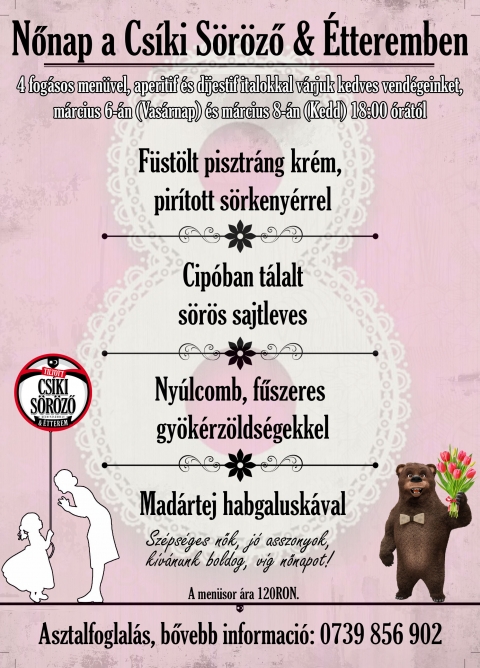 Nőnap a Cs�ki S�r�ző & �tteremben - Id�n is k�l�nleges men�vel v�rjuk a kikapcsol�dni v�gyokat.

A nőket nem lehet egy nap alatt meg�nnepelni, �gy m�rcius 6-�n �s m�rcius 8-�n is elk�sz�tj�k 4 fog�sos vacsora men�nket, amely 2 kokt�lt is tartalmaz.

Asztalfoglal�s, bővebb inform�ci�: 0739856902 telefonsz�mon.

