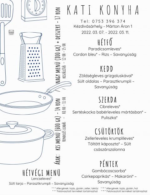 Kati Konyha - Heti men� 2022 m�rcius 7 - 11 k�z�tt - Kati Konyha - Heti men� 2022 m�rcius 7 - 11 k�z�tt

H�tfő
Paradicsomleves*
Cordon bleu* � Rizs � Savany�s�g

Kedd
Z�lds�gleves grizgalusk�val*
S�lt oldalas � Parasztkrumpli � Savany�s�g

Szerda
Cibreleves*
Sert�skocka bab�rleveles m�rt�sban* � Puliszka*

Cs�t�rt�k
Zellerleveles krumplileves*
T�lt�tt k�poszta* � S�lt cs�sz�rszalonna

P�ntek
Gomb�coscsorba*
Csirkepaprik�s* � Makar�ni* � Savany�s�g

H�tv�gi men� p�nteki elvitelre
Lencseleves*
S�lt tarja � Parasztkrumpli � Savany�s�g