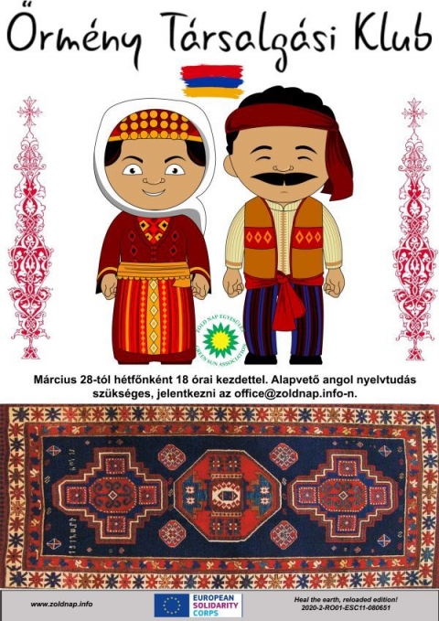 �rm�ny T�rsalg�si klub - Davit Mamulyan �s Lilit Araqelyan �rm�nyorsz�gi ESC �nk�ntesek szeretettel hozz�k tudom�s�ra, hogy 2022. m�rcius 28-t�l a minden h�tfő d�lut�n 18:00 �rai kezdettel �rm�ny t�rsalg�si klubra ker�l sor.

Ha t�bbet szeretn�l megtudni �rm�nyorsz�g gy�ny�rű kult�r�j�r�l vagy csak elsaj�t�tani p�r alapsz�t �rm�ny�l v�runk szeretettel. Lehetős�g lesz d�jmentesen non-form�lisan tanulni, megismerni hagyom�nyos �rm�ny t�ncokat �s az orsz�g t�bb sz�z �ves t�rt�nelm�t is. Amire sz�ks�ged van az csak alapvető angol nyelvtud�s �s m�rhetetlen energia egy �j �s csod�latos nyelv elsaj�t�t�s�ra, melyet t�bb milli�an besz�lnek. A jelentkez�s regisztr�ci�hoz k�t�tt. R�szv�teli sz�nd�kodat k�rlek jelezd legk�sőbb m�rcius 24-ig az office@zoldnap.info vagy a 0766.611066 el�rhetős�geken.

Ne k�telkedj! Sz�vesen v�runk! 

Helysz�n: a Sportsz�ll� T�rsalg�ja 

A klubot az Eur�pai Szolidarit�si Test�let t�mogatja a Heal the earth, reloaded edition, 2020-2-RO01-ESC11-080651 projekt keret�n bel�l.

Plak�tterv: Davit Mamulyan