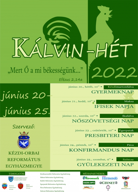 Mert Ő a mi b�kess�g�nk... K�lvin H�t 2022 - Mert Ő a mi b�kess�g�nk... K�lvin H�t 2022, j�nius 20 �s 25 k�z�tt.

J�nius 20, h�tfő, 10:00 - K�zdimartonfalva - Gyermeknap.
J�nius 21, kedd, 10:00 - Maksa - Ifisek napja.
J�nius 22, szerda, 10:00 - Ikafalva - Nősz�vets�gi nap.
J�nius 23, cs�t�rt�k, 10:00 - Egerpatak - Presbiteri nap.
J�nius 24, p�ntek, 10:00 - P�va - Konfirm�ndus nap.
J�nius 25, szombat, 09:00 - Sz�rcse - Gy�lekezeti nap.

Szervezők:
Kėzdi-Orbai Reform�tus Egyh�zmegye
K�zdimartonfalvi Reform�tus Egyh�zk�zs�g
Maksai Reform�tus Egyh�zk�zs�g
Egerpataki Reform�tus Egyh�zk�zs�g
P�vai Reform�tus Egyh�zk�zs�g
Sz�rcse Reform�tus Egyh�zk�zs�g

