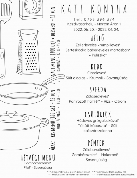 A Kati Konyha napi men� aj�nlata 2022 j�nius 20 �s 24 k�z�tt - A Kati Konyha napi men� aj�nlata 2022 j�nius 20 �s 24 k�z�tt

H�tfő
Zellerleveles krumplileves*
Sert�skocka bab�rleveles m�rt�sban* � Puliszka*

Kedd
Cibreleves*
S�lt oldalas � Krumpli � Savany�s�g

Szerda
Z�lds�gleves*
Pan�rozott halfil�** � Rizs � Citrom

Cs�t�rt�k
H�sleves gr�zgalusk�val*
T�lt�tt k�poszta* � S�lt cs�sz�rszalonna

P�ntek
Z�ldbors�leves*
Gomb�sszelet* � Makar�ni* � Savany�s�g

H�tv�gi men� p�nteki elvitelre
Gomb�coscsorba*
Pilaf* - Savany�s�g
