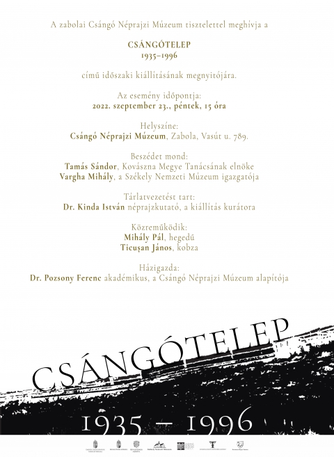 CS�NG�TELEP 1935�1996 - �j időszakos ki�ll�t�s Zabol�n - A zabolai Cs�ng� N�prajzi M�zeumban CS�NG�TELEP 1935�1996 c�mmel időszaki ki�ll�t�s ny�lik 2022. szeptember 23-�n, p�nteken, 15 �r�t�l. A megnyit�n besz�det mond Tam�s S�ndor, Kov�szna Megye Tan�cs�nak eln�ke �s Vargha Mih�ly, a Sz�kely Nemzeti M�zeum igazgat�ja.

T�rlatvezet�st tart Dr. Kinda Istv�n n�prajzkutat�, a ki�ll�t�s kur�tora.
K�zreműk�dik: Mih�ly P�l, hegedű �s Ticușan J�nos, kobza.
H�zigazda: Dr. Pozsony Ferenc akad�mikus, a Cs�ng� N�prajzi M�zeum alap�t�ja.

Helysz�n: Cs�ng� N�prajzi M�zeum, Zabola, Vas�t utca 789.

T�mogat�k:
Bethlen G�bor Alap
Kov�szna Megyei Művelőd�si K�zpont
Kov�szna Megye Tan�csa
Sz�kely Nemzeti M�zeum