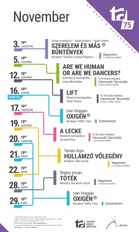 A Tam�si �ron Sz�nh�z 2022/2023-as �vad novemberi j�t�krendje - A Tam�si �ron Sz�nh�z 2022/2023-as �vad novemberi j�t�krendje

November 3, cs�t�rt�k
Szerelem �s m�s b�nt�nyek � Rendező: Theodor-Christian Popescu
Korhat�r: 14+
19:00, Nagyterem
Időtartam: 2 �ra sz�net n�lk�l

November 5, szombat
Are we human or are we dancers? � Rendező-koreogr�fus: Ioana Marchidan
19:00, H�romsz�k T�ncst�di�
Időtartam: 45 perc sz�net n�lk�l

November 12, szombat
Lift � Rendező-koreogr�fus: Feh�r Ferenc
18:00, H�romsz�k T�ncst�di�
Időtartam: 45 perc sz�net n�lk�l

November 16, szerda
Oxig�n � Rendező: P�lffy Tibor
Korhat�r: 14+
19:00, Kamaraterem

November 17, cs�t�rt�k
A lecke � Rendező-koreogr�fus: Arcadie Rusu
19:00, H�romsz�k T�ncst�di�
Időtartam: 1 �ra sz�net n�lk�l

November 19, szombat
Hull�mz� vőleg�ny � Rendező: Albu Istv�n
19:00, Nagyterem
Időtartam: 2 �ra egy sz�nettel

November 20, vas�rnap
Oxig�n � Rendező: P�lffy Tibor
Korhat�r: 14+
19:00, Kamaraterem

November 21, h�tfő
Oxig�n � Rendező: P�lffy Tibor
Korhat�r: 14+
19:00, Kamaraterem

November 22, kedd
Hull�mz� vőleg�ny � Rendező: Albu Istv�n
19:00, Nagyterem
Időtartam: 2 �ra egy sz�nettel

November 28, h�tfő
T�t�k � Rendező: Bocs�rdi L�szl�
19:00, Nagyterem
Időtartam: 3 �ra egy sz�nettel

November 29, kedd
Oxig�n � Rendező: P�lffy Tibor
Korhat�r: 14+
19:00, Kamaraterem

K�zponti Jegyiroda programja:
H�tfő � Cs�t�rt�k: 9�16
P�ntek: 9�13
Az előad�s napj�n egy �r�val az előad�s előtt.