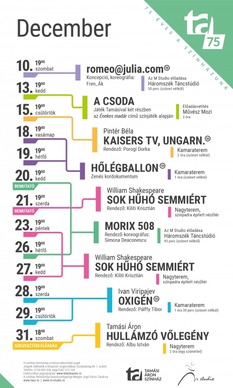 A Tam�si �ron Sz�nh�z 2022/2023-as �vad decemberi j�t�krendje - A Tam�si �ron Sz�nh�z 2022/2023-as �vad decemberi j�t�krendje

December 10, szombat
romeo@julia.com � az M Studio előad�sa
Koncepci�, koreogr�fia: Fren_�k
Korhat�r: 18+
19:00
H�romsz�k T�ncst�di�
Időtartam: 50 perc sz�net n�lk�l


December 15, cs�t�rt�k
Pint�r B�la: Kaisers TV, Ungarn. � Rendező: Porogi Dorka
19:00
Kamaraterem
Időtartam: 2 �ra sz�net n�lk�l



December 18, vas�rnap
Hől�gballon � zen�s kordokumentum
Korhat�r: 14+
19:00
Kamaraterem
Időtartam: 1 �ra sz�net n�lk�l



December 19, h�tfő
Hől�gballon � zen�s kordokumentum
Korhat�r: 14+
19:00
Kamaraterem
Időtartam: 1 �ra sz�net n�lk�l


December 20, kedd
Morix 508 - az M Studio bemutat� előad�sa
Rendező-koreogr�fus: Simona Deaconescu
19:00
H�romsz�k T�ncst�di�
Időtartam: 45 perc sz�net n�lk�l

December 21, szerda � bemutat� előad�s
W. Shakespeare: Sok hűh� semmi�rt � Rendező: Kiliti Kriszti�n
19:00
Nagyterem � sz�npadra �p�tett n�zőt�r


December 23, p�ntek
W. Shakespeare: Sok hűh� semmi�rt � Rendező: Kiliti Kriszti�n
19:00
Nagyterem � sz�npadra �p�tett n�zőt�r

December 26, h�tfő
Morix 508 - az M Studio előad�sa
Rendező-koreogr�fus: Simona Deaconescu
19:00
H�romsz�k T�ncst�di�
Időtartam: 45 perc sz�net n�lk�l


December 27, kedd
W. Shakespeare: Sok hűh� semmi�rt � Rendező: Kiliti Kriszti�n
19:00
Nagyterem � sz�npadra �p�tett n�zőt�r

December 28, szerda
Ivan Viripajev: Oxig�n � Rendező: P�lffy Tibor
Korhat�r: 14+
19:00
Kamaraterem
Időtartam: 1 �ra 30 perc sz�net n�lk�l


December 29, cs�t�rt�k
Ivan Viripajev: Oxig�n � Rendező: P�lffy Tibor
Korhat�r: 14+
19:00
Kamaraterem
Időtartam: 1 �ra 30 perc sz�net n�lk�l

December 31, szombat
Tam�si �ron: Hull�mz� vőleg�ny � Rendező: Albu Istv�n
18:00
Nagyterem
Időtartam: 2 �ra egy sz�nettel

K�zponti Jegyiroda programja:
H�tfő � Cs�t�rt�k: 9�16
P�ntek: 9�13
Az előad�s napj�n egy �r�val az előad�s előtt.