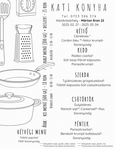 A Kati Konyha napi men� aj�nlata 2023 febru�r 27 �s m�rcius 3 k�z�tt - A Kati Konyha napi men� aj�nlata 2023 febru�r 27 �s m�rcius 3 k�z�tt

H�tfő
Cibreleves * 
Cordon bleu **- Nat�r krumpli � Savany�s�g

Kedd
Rad�ci csorba*
S�lt tarja - P�rolt k�poszta � Parasztkrumpli

Szerda
Ty�kh�sleves gr�zgalusk�val*
T�lt�tt k�poszta - S�lt cs�sz�rszalonna

Cs�t�rt�k
Guly�sleves
R�ntott sajt** � Csirkemell** - Rizs � Savany�s�g

P�ntek
Parasztcsorba*-
Berakott krumpli kolb�sszal* - Savany�s�g

H�tv�gi eb�d p�nteki kisz�llitassal
T�lt�tt paprika*
Pil�f - Savany�s�g