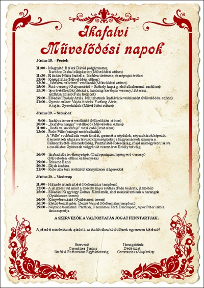 Ikafalvi művelődési napok programja - Ikafalvi művelődési napok programjaJúnius 14-15-16. Hétfő - Kedd - Szerda11:00 - Nagyméretű falutakarítás egyénileg (Nem azért, mert kötelező, hanem azért, mert szeretjük, hogy szép legyen a falunk, a hely ahol élünk)Június 17. - Csütörtök11:00 - Faluszépítés, előkészületek a Művelődési napokra14:00 - Métázás16:00 - Ikafalva legszebb portája vetélkedőJúnius 18. - Péntek11:00 - Megnyitó: Bölöni Dávid polgármester, Bardócz Csaba lelkipásztor (Művelődési otthon)11:30 - Előadás: Mátis Izabella: Ikafalva története, és néprajzi értékei13:00 - Képkiállítás (Művelődési otthon)13:30 - 'Ikafalva művésze' vetélkedő (Művelődési otthon)15:00 - Futó verseny (Gatyaszártól - Székely kapuig; első alkalommal aszfalton)15:30 - Sportvetélkedők (dekázás, lassúsági kerékpár verseny, lábtenisz, aszfaltrajzolás) (Falu központ)19:00 - Előadás: Ráduly Attila: Mit tehetünk Ikafalvánk védelméért (Művelődési otthon)21:00 - Gyerek műsor:- Vajda András: Furfang Ábris- A tojás- Gyerek dalokJúnius 19. - Szombat09:00 - Ikafalva ismeret vetélkedő (Művelődési otthon)10:00 - 'Ikafalva hangja' vetélkedő (Művelődési otthon)11:00 - 'Ikafalva kockafeje' vetélkedő (Imaterem)13:00 - Role: Pille (csángó rock balladák)16:00 - Szabadidős tevékenységek (Oszlopmászás, lepényevő verseny) (Művelődési otthon és környéke)19:00 - Tobacco Band20:30 - Díjak átadása21:00 - Role utca buliJúnius 20. - Vasárnap11:00 - Hálaadó istentisztelet (Református templom)12:00 - A játszótér valamint a székely kapu avatása (Falu bejárata, játszótér)15:00 - Előadás: Kisgyörgy Zoltán: Kézdiszék, ahol nekünk szólnak a harangok (Gyülekezeti terem)16:00 - Könyvbemutató (Gyülekezeti terem)16:30 - Életút-beszélgetés: Dezső Vencel (Református templom)19:00 - Néptánc bemutató: Pántlika, Csernátoni Férfi Dalcsoport, Apor Péter iskola tánccsoportjaA SZERVEZŐK A VÁLTOZTATÁS JOGÁT FENNTATJÁK.