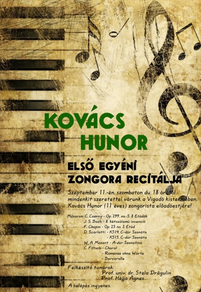 Kovács Hunor első egyéni zongora recitálja - Szeptember 11.-én szombaton délután 18 órától kerül sor Kovács Hunor (11 éves) zongorista előadóestjére a Vigadó kistermében.Musoron:C. Czerny - Op. 299. no.-5, 8 etűdökJ. S. Bach - 8. kétszólamú invencióF. Chopin - Ip. 25 no. 2 etűdD. Scarlatti - K514. C-dúr szonáta es K515. C-dúr szonátaW. A. Mozart - A-dúr szonatinaFiltsch- Choral, Romanze ohne Worte, BarcarolleFelkészítő tanárok:Prof. univ. dr. Stela DragulinHéjja ÁgnesA belépés ingyenes.