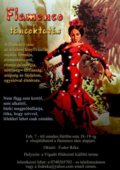 Flamenco t�nc oktat�s - Febru�r 7-t�l minden H�tf�n 18.00 - 19.00-ig elsaj�t�thatod a flamenco t�nc alapjait!A flamenco t�nc az �rzelem kinyilv�n�t�s saj�tos form�ja, element�ris er�, ritmus �s energia, n�iess�g, f�rfiass�g, sz�ps�g, f�jdalom, egysz�val �let�rz�s.Nem f�gg sem kort�l, sem alkatt�l, b�rki megpr�b�lhatja, titka, hogy sz�vvel, l�lekkel lehet csak csin�lni.&nbsp;Szeretettel v�rok minden �rdekl�d�t!Helysz�n: k�zdiv�s�rhelyi V�gad� f�ldszinti kil�ll�t� termeOktat�: Fodor R�ka�rdekl�dni, jelentkezni lehet a 0740265702 telefon sz�mon, vagy a fodreka@yahoo.com email c�men!