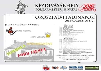 Oroszfalvi Falunapok 2011 Augusztus 6-7 - Oroszfalvi Falunapok 2011 Augusztus 6-7
Szombat11:00 - Minifoci bajnoks�g13:00 - Guly�sf�z�s15:00 - Viccmond� verseny16:00 - Junior Egy�tteses - Nosztalgia sl�gerek16:30 - Kutyaki�ll�t�s17:30 - Versenyek - Malacfuttat�s, zs�kbafut�s18:00 - Soriv� verseny18:30 - Talpal�val� Tuzson Csab�val21:00 - Utcab�l a Select Band-elVas�rnap10:00 - �kumenikus Istentisztelet11:00 - Minifoci bajnoks�g12:00 - Rekord m�ret� k�rt�skal�cs - H�romsz�ken13:00 - Viccmond� verseny16:00 - S�riv� verseny17:00 - Fav�g� verseny18:30 - Karaoke verseny19:00 - Talpal�val�19:30 - Free Groove t�nccsoport20:30 - Krist�f Katalin �s Mil�n koncert - Neoton sl�gerek - Sz�kelyudvarhely22:00 - Szimpla K�rp�ci koncert - Sz�kelyudvarhely23:00 - T�bort�z �s tombolah�z�s, f�nyerem�ny Ford Fiesta szem�lyaut� �s egy�bb nyerem�nyekEg�sznapos programjaink: p�nilovagoltat�s, versenyek.B�vebb inform�ci�, versenyekre jelentkez�s:Vug Park, Oroszfalu, telefon: 0267-362700