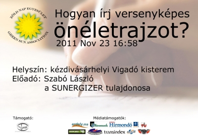 Hogyan �rj versenyk�pes �n�letrajzot? - el�ad�s - Mik azok a technikai �s pszichol�giai fog�sok, melyek r�gt�n eredm�nyre vezetnek a j� szakmai �n�letrajz �r�s�t illet�en?Erre, �s m�g sz�mos hasonl� k�rd�sedre kapsz v�laszt ha r�szt veszel a Z�ld Nap Egyes�let �ltal szervezett november 23-ai el�ad�son, mely a k�zdiv�s�rhelyi Vigad� kisterm�ben lesz. Szab� L�szl� a SUNERGIZER tulajdonosa gyakorlatias el�ad�s�val ad majd n�h�ny hat�sos �tletet sz�munkra a CV �s a motiv�ci�s lev�l meg�r�sa kapcs�n.A rendezv�nyre sok szeretettel v�runk minden �rdekl�d�t!T�mogat�: Vigad� M�vel�d�si H�zSzerz�: R�duly AttilaPlak�tterv: Barti J�nosFriss - 2011-11-27A Z�ld Nap Egyes�let november 23-�n a Vigad� kisterm�ben ismertette az �rdekl�d�kkel, hogy hogyan is kell meg�rni hat�konyan egy �n�letrajzot. Szab� L�szl� a SUNERGIZER tulajdonosa eleget t�ve a szervezet felk�r�s�nek, elkalauzolta a r�sztvev�ket a motiv�ci�s lev�l �s a sikeres �ll�sinterj� rejtelmeibe is.Ha megk�rdeznek t�z toborz�ssal foglalkoz� szakembert, hogy egy �n�letrajznak, milyennek kell lenni, akkor legal�bb kilencf�le v�lem�nyt kaphatnak. A vet�tett k�pes el�ad�son megtudhatt�k a jelenl�v�k, azt is hogy nincsenek igazi szab�lyok az �n�letrajz�r�sra, az a j� �n�letrajz, amely m�k�dik, azaz interj�t szerez nek�nk.Az el�ad�s nem j�hetett volna l�tre a Vigad� seg�ts�ge n�lk�l.Szerz�: R�duly AttilaFot�: Barti J�nos