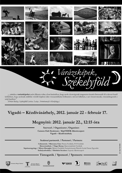 Varázsképek, Székelyföld - fotókiállítás - 2012. január 22., vasárnap 12.15 órától Varázsképek, Székelyföld - fotókiállítás.'... mintha e varázsképeket azért állitotta volna a hon határaihoz, hogy azok a honvágynak magasztos érzetét ébreszszék fel a távozó honfi keblekben, hogy azoknak emlékbe vésődő képletei édes visszaemlékeket költsenek a távozó lelkében, s azt visszavonzzák, visszaédesgessék e szép hazához.'(Orbán Balázs, Székelyföld Leírása. Leány-, Strimbamező és Királyhegy.)A sepsiszentgyörgyi Camera Club Siculorum fotóklub és a KépVIDÉK Alkotócsoport 'Varázsképek, Székelyföld' címmel szervez fotókiállítást. A kiállításon 40 székelyföldi fotóművész mintegy 74 alkotását mutatjuk be. A 'Varázsképek, Székelyföld' program első alkalommal nyújt lehetőséget arra, hogy a térség fotóművészei alkotásaikkal megmutassák, milyennek is látják ők Székelyföldet.A kiállított fotók - vándorkiállítás formájában - székelyföldi, erdélyi, és magyarországi kiállításokon népszerűsítik Székelyföldet. A program és a kiállítás egy Székelyföld fotóarchívum létrehozásának lehetőségét is megteremti.Kiállító fotóművészek: Ádám Gyula (Csíkszereda); Antal Levente (Sepsiszentgyörgy); Balázs Ödön (Székelyudvarhely); Bálint Zsigmond (Marosvásárhely); Baranyi Ildikó (Marosvásárhely); Both Gyula (Marosvásárhely); Dezső László (Gyergyószentmiklós); Dezső Mátyás (Gyergyószentmiklós); Fekete Réka (Székelyudvarhely); Fülöp Szilárd (Csíkszereda); Görbe György (Csíkszereda); Haragos Zoltán (Marosvásárhely); Henning János (Sepsiszentgyörgy); Hlavathy Károly (Sepsiszentgyörgy); Incze Domokos (Csíkszereda); Incze László (Csíkszereda); Kelemen Lajos (Sepsiszentgyörgy); Kerekes Péter Pál (Marosvásárhely); Kovács László Attila (Sepsiszentgyörgy); Kristó Robert (Csíkszereda); Labancz István (Csíkszereda); László Csaba (Csíkszereda); Martinas Cristian (Csíkszereda); Márton Ildikó (Csíkszereda); Moldován Mihály (Hétfalu); Molnár Attila (Csíkszereda); Plájás István (Marosvásárhely); Péter Zsombor (Csíkszereda); Sebestyén Béla (Sepsiszentgyörgy); Szabó Attila (Csíkszereda); Szmolka István (Sepsiszentgyörgy); Tamás András (Marosvásárhely); Teutsch Alpár (Csíkszenttamás); Tordai László Ede (Marosvásárhely); Toró Attila (Sepsiszentgyörgy); Vargyasi Levente (Sepsiszentgyörgy); Várday Béla (Csíkszereda); Vass Lehel (Székelyudvarhely); Vinczefi László (Sepsiszentgyörgy); Virágh Zsuzsa (Csíkszereda)Szervezők: Camera Club Siculorum, KépVIDÉK Alkotócsoport (Sepsiszentgyörgy)Kurátorok: Kovács László Attila, Toró AttilaA kiállítás február 17.-ig tekinthető meg.