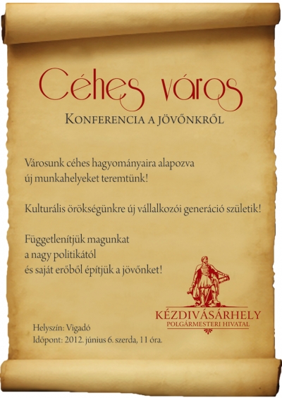 C�hes V�ros - Konferencia a J�v�nkr�l - V�rosunk c�hes hagyom�nyaira alapozva �j munkahelyeket teremt�nk, kultur�lis �r�ks�g�nkre �j v�llalkoz�i gener�ci� sz�letik!F�ggetlen�tj�k magunkat �s saj�t er�b�l �p�tj�k a j�v�nket!Helysz�n: Vigad�Id�pont: 2012. j�nius 6. szerda, 11 �ra.Az �nkorm�nyzat olyan �j, komplex v�rosfejleszt�si programot dolgozott ki, amely �j fejezetet nyithat K�zdiv�s�rhely fejleszt�s�ben.- nem p�ly�zatokt�l f�gg, hanem K�zdiv�s�rhely saj�t er�forr�sain alapul- f�ggetlen�t�s a nagypolitik�t�l- �sszefog�st k�v�n meg K�zdiv�s�rhely minden lak�j�t�l- �j szolg�ltat�sok �s term�kek bevezet�s�t teszi lehet�v�- c�hes hagyom�nyaink r�v�n �j munkahelyek j�nnek l�tre- hossz�t�von fenntarthat�Az �nkorm�nyzati kezdem�nyez�s a 'C�HES V�ROSFEJLESZT�SI KONCEPCI�' alatt fut, amely:- �tfog� turizmus-szempont� fejleszt�si terv- az egykori k�zdiv�s�rhelyi c�hek �jrafelfedez�s�r�l sz�l- �j piacokat tesz el�rhet�v�, �s keresletet teremt- nemzetk�zi szint� esem�nyeket foglal mag�ba- megn�veli K�zdiv�s�rhely nemzetk�zi vonzerej�t- kultur�lis �r�ks�g�nkre alapozva �j v�llalkoz�i gener�ci� teremt- intenz�v belf�ldi �s k�lf�ldi m�diakommunik�ci�t tesz sz�ks�gess�A v�ros gazdas�gi �let�nek szerepl�i t�j�koz�dhatnak a program ny�jtotta v�llalkoz�i lehet�s�gekrõl �s meggy�z�dhetnek arr�l, mi�rt t�mogatj�k ezt a K�zdiv�s�rhelyen m�k�d� c�hes-manufakt�r�k, �s mi�rt �rdemes r�szt venni ebben. Az �rdekl�d� v�llalkoz�k a programhoz t�rt�n� csatlakoz�si sz�nd�kukat �s tov�bbi inform�ci�s ig�ny�ket jelezz�k a Polg�rmesteri Hivataln�l.