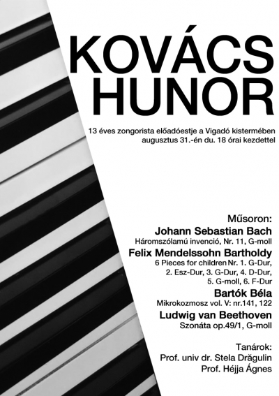 Kovács Hunor zongorista előadóestje - Augusztus 31.-én du. 18 órai kezdettel mindenkit szeretettel várunk a Vigadó kistermébe, Kovács Hunor (13 éves) zongorista előadóestjére.Műsoron:Johann Sebastian Bach - Háromszólamú invenció, Nr. 11, G-mollFelix Mendelssohn Bartholdy - 6 Pieces for children: Nr. 1. G-Dur, 2. Esz-Dur, 3. G-Dur, 4. D-Dur, 5. G-moll, 6. F-DurBartók Béla - Mikrokozmosz vol. V: nr.141, 122Ludwig van Beethoven - Szonáta op.49/1, g-mollTanárok:Prof. univ dr. Stela DragulinProf. Hejjá Ágnes