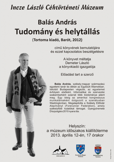 Balás András Tudomány és helytállás című könyvének bemutatója - Balás András Tudomány és helytállás című könyvének bemutatójára és ezzel kapcsolatos beszélgetésre kerül sor az Incze László Céhtörténeti Múzeum időszakos kiállítótermében 2013 április 12-én, pénteken 17 órától. A könyvet méltatja Demeter László a Tortoma könyvkiadó igazgatója.Balás András, székely-magyar származású egyetemi tanár és dekán az Egyesült Államokban. Iskoláit Budapesten végezte, az egyetemet évfolyam elsőként. Informatikai és szervezési szakemberként száznál több közleménye jelent meg. Egy ideig az amerikai kongresszus munkatársaként dolgozott a szenátusban Washingtonban. Megalapította a Székely Előfutár Alapítványt (Forerunner Federation), amely székelyföldi kutatókat támogat. Gyergyóremete Díszpolgára 2010 nyara óta.