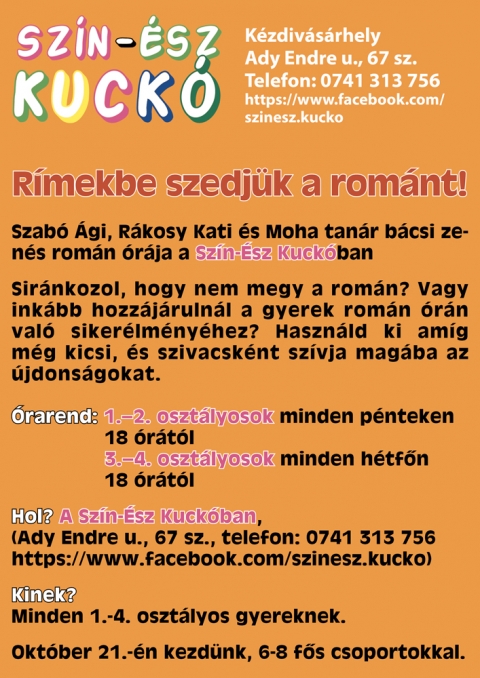 �j szolg�ltat�s a Sz�n-�sz Kuck�ban - R�mekbe szedj�k a rom�nt! - A Sz�n-�sz Kuck� nev� k�zdiv�s�rhelyi afterschool extra szolg�ltat�ssal b�v�l, amelyet b�rki ig�nybe vehet, aki nincs beiratkozva d�lut�ni foglalkoz�sainkra.A kisiskol�soknak tartott rom�n �r�t, az�rt szervezz�k, mert t�bb sz�l� jelezte a v�rosban, hogy eg�sz d�lut�nos programjainkra, ha nem is tart ig�nyt, sz�vesen elhozn� gyermek�t, hogy rom�n tud�s�t fejlessze, sz�kincs�t b�v�teni tudja.Az �ltalunk alkalmazott oktat�si m�dszer nem megterhel� a gyermek a sz�m�ra, nincs az, az �rz�se, hogy m�r megint 'ny�zzuk a rom�nt'. Az oktat�s f�lbem�sz� ritmusok, dalocsk�k seg�ts�g�vel t�rt�nik. A gyerekek tapsolnak, �nekelnek.Az �r�kat Szab� �gi rom�n tan�r, Szab� Istv�n (Moha tan�r b�csi) zenetan�r �s R�kosy Katalin Sz�n-�sz Kuck� �tletgazda, francia-angol tan�r tartj�k.�rarend: 1.-2. oszt�lyosok minden p�nteken 18 �r�t�l, 3.-4. oszt�lyosok minden h�tf�n 18 �r�t�lKezd�s okt�ber 21.-�n, 6-8 f�s csoportokkal.�rdekl�dni a 0741 313 756-os telefonsz�mon lehet, vagy FB oldalunkon:https://www.facebook.com/szinesz.kuckoHelysz�n: Ady Endre u., 67 sz.Egy �ra �ra 15 lej.
