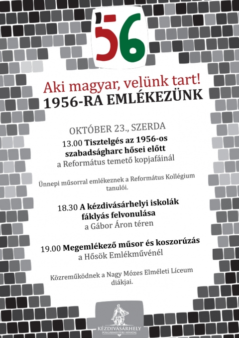 Aki Magyar, Velünk tart! - 1956-RA EMLÉKEZÜNK - OKTÓBER 23., SZERDA13:00 Tisztelgés az 1956-os szabadságharc hősei előtt a Református temető kopjafáinálÜnnepi műsorral emlékeznek a Református Kollégium tanulói.18:30 A kézdivásárhelyi iskolák fáklyás felvonulása a Gábor Áron téren19:00 Megemlékező műsor és koszorúzás a Hősök Emlékművénél Közreműködnek a Nagy Mózes Elméleti Líceum diákjai.