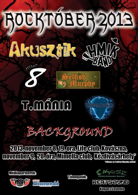 Rocktóber 2013 - Akusztik, HMIK Band, After8, Selfish Murphy, T.Mánia, Overloaded és Background - Idén is koncertmaratonra hívunk benneteket bulizni vágyó, komolyzene kedvelőket. A már hagyománnyá való Rocktóber idén ötödik alkalommal lesz megtartva. A koncertmaratonra 2 helyszínen, 2 időpontban kerül sor.Kovásznán november 8-án 19 órai kezdettel a Life Clubban, Kézdivásárhelyen november 9-én 20 órai kezdettel a Mimella Cluban.Fellépõ zenekarok: Akusztik, HMIK Band, After8, Selfish Murphy, T.Mánia, Overloaded és Background. Jelige: 'Gyere el te is, a barátaid mind ott lesznek...'Az esemény fb.com oldala.