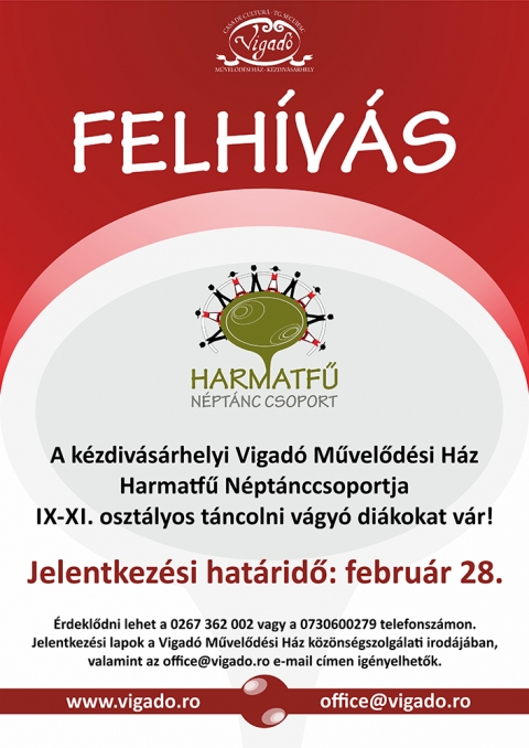 A Harmatf� N�pt�nccsoport felh�v�sa -  
A k�zdiv�s�rhelyi Vigad� M�vel�d�si H�z Harmatf� N�pt�nccsoportja IX-XI oszt�lyos t�ncolni v�gy� di�kokat v�r!

Jelentkez�si hat�rid�: febru�r 28.
�rdekl�dni lehet a 0267 362 002 vagy a 0730600279-es telefonsz�mokon.

Jelentkez�si lapok a Vigad� M�vel�d�si H�z k�z�ns�gszolg�lati irod�j�ban, valamint az office@vigado.ro e-mail c�men ig�nyelhet�k.

