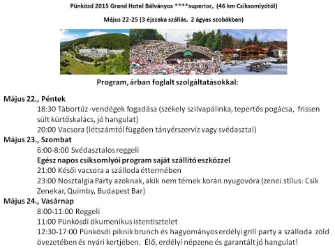 Pünkösdi program - Május 22, péntek
18:30 Tábortűz-vendégek fogadása (székely szilvapálinka, tepertős pogácsa, frissen sült kürtőskalács, jó hangulat)
20:00 Vacsora (létszámtól függően tányérszervíz vagy svédasztal)
Május 23, szombat
6:00-8:00 Svédasztalos reggeli
Egész napos csíksomlyói program saját szállító eszközzel
21:00 Késői vacsora a szálloda éttermében
23:00 Nosztalgia Party (zenei stílus: Csík Zenekar, Quimby, Budapest Bár)
Május 24, vasárnap
8:00-11:00 Reggeli
11:00 Pünkösdi ökumenikus Istentisztelet
12:00 Pünkösdi piknik brunch és hagyományos erdélyi grill party a szálloda zöld övezetében és nyári kertjében. Élő, erdélyi népzene és garantált jó hangulat!