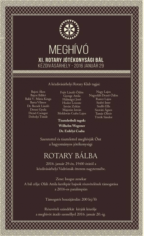 XI. Rotary J�t�konys�gi B�l  - K�zdiv�s�rhelyen 2016 janu�r 29.-�n  19 �r�t�l szervez�sre ker�l a XI. Rotary J�t�konys�gi B�l a Vadr�zs�k �tterem nagyterm�ben.

A k�zdiv�s�rhelyi Rotary Klub tagjai:
Bajcsi �kos
Bajcsi ildik�
Bakk V. M�ria Kinga
Barta Vilmos
Dr. Becsek L�szl�
Derzsi Gyula
Dezs� Csongor
Dobolyi T�nde
Fej�r L�szl� �d�n
Gyenge Attila
Halm�gyi Jen�
Hodor Levente
Istv�n Zolt�n
Major�n Istv�n
Moldov�n Csaba Lajos
Nagy Lajos
Nagyol�h Dezs� �d�n
Rancz Lajos
Szab� Imre
Szall� Ella
Szov�ti �gnes
Tam�s Oliv�r
T�r�k S�ndor

Tiszteletbeli Tagok:
Wilhelm Wegener
Dr. Erd�lyi Csaba

A zen�t az Inogsz zenekar szolg�ltatja.
A b�l c�lja Ol�h Attila ker�kp�r bajnok r�szv�tel�nek t�mogat�sa a 2016-os paralimpi�n.
T�mogat�i hozz�j�rul�s 200 lej/f�.