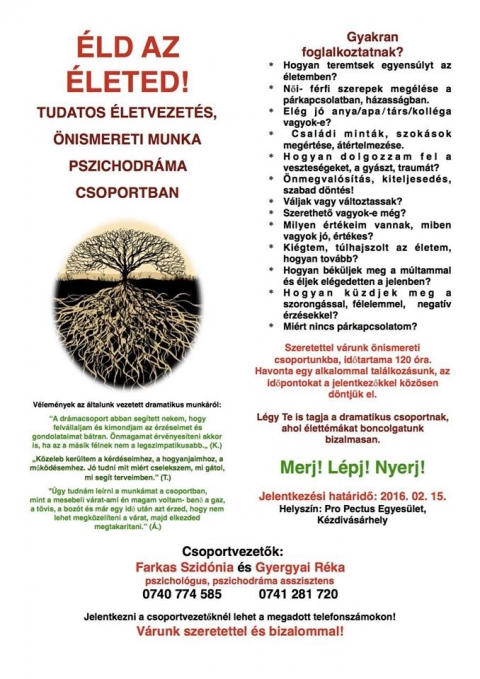 �nismereti csoport - �ld az �leted!
Tudatos �letvezet�s, �nismereti munka pszichodr�ma csoportban.

Hogyan teremtsek egyens�lyt az �letemben?
�nmegval�s�t�s, kiteljesed�s, szabad d�nt�s
�rt�kelni �s �rt�kelve lenni
�j �letet kezdeni, b�k�sebb, nyugodtabb �letet �lni
P�rkapcsolati k�rd�sek, probl�m�k meg�rt�se 
N�i- f�rfi szerepek meg�l�se a p�rkapcsolatban
Csal�di mint�k, szok�sok meg�rt�se, �t�rtelmez�se
Hogyan k�zdjek meg a szorong�ssal, f�lelemmel?

Szeretettel v�runk �nismereti csoportunkba, melynek id�tartama 120 �ra. 
A csoporttal�lkoz�sok havonta egyszer ker�lnek megrendez�sre, melyeknek id�pontj�t a jelentkez�kkel egyeztetve, k�z�sen d�ntj�k el. 

Jelentkez�si hat�rid�: 2016. febru�r 15.

Helysz�n: Pro Pectus Egyes�let, K�zdiv�s�rhely

Csoportvezet�k:
Farkas Szid�nia (0740 774 585), Gyergyai R�ka (0741 281 720) pszichol�gus, pszichodr�ma asszisztens.

Jelentkezni a csoportvezet�kn�l lehet!
https://www.facebook.com/events/1540831472897716/
