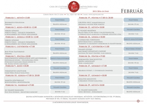A Vigad� 2015/2016-os �vad febru�ri programja - Febru�r 1., h�tf� - 13.00
Reform�tus Koll�gium | Farsang
Vigad� M�vel�d�si H�z | Nagyterem
* Bel�p�s d�jtalan.

Febru�r 2., kedd - 10.00
V�ROSI SZ�NH�Z
FEKETE VINCE – SZIL�GYI DOMOKOS: A DOLGOKR�L EGY F�LDI SZELLEMNEK
Vigad� M�vel�d�si H�z | Nagyterem
* Jegy�r: 10 lej.

Febru�r 2., kedd - 12.00
V�ROSI SZ�NH�Z
FEKETE VINCE – SZIL�GYI DOMOKOS: A DOLGOKR�L EGY F�LDI SZELLEMNEK
Vigad� M�vel�d�si H�z | Nagyterem
* Jegy�r: 10 lej.

Febru�r 3., szerda - 10.00
V�ROSI SZ�NH�Z
FEKETE VINCE – SZIL�GYI DOMOKOS: A DOLGOKR�L EGY F�LDI SZELLEMNEK
Vigad� M�vel�d�si H�z | Nagyterem
* Jegy�r: 10 lej.

Febru�r 3., szerda - 12.00
V�ROSI SZ�NH�Z
FEKETE VINCE – SZIL�GYI DOMOKOS: A DOLGOKR�L EGY F�LDI SZELLEMNEK
Vigad� M�vel�d�si H�z | Nagyterem
* Jegy�r: 10 lej.

Febru�r 4., cs�t�rt�k - 17.00
Bod P�ter Tan�t�k�pz� | Farsang
Vigad� M�vel�d�si H�z | Nagyterem
* Bel�p�s d�jtalan.

Febru�r 5., p�ntek - 18.00
HAGYOM�NYOS SZ�KELYF�LDI N�PI MESTERS�GEK
M�zeskal�csoss�g | Szilvap�linka-f�z�s
Dokumentumfilmek (Simon J�zsef �s dr. Kinda Istv�n alkot�sai)
Vigad� M�vel�d�si H�z |  Emeleti Ki�ll�t�terem
* Bel�p�s d�jtalan.

Febru�r 9., kedd - 18.00 
TERM�SZETES GESZTUSOK
Szab� R�ka �n�ll� ki�ll�t�sa
Vigad� M�vel�d�si H�z | Vigad� Gal�ria
* Bel�p�s d�jtalan.

Febru�r 10., szerda - 17.00 �s 20.00
HAHOTA SZ�NT�RSULAT | BONYOL�DIK A BONYODALOM
Vigad� M�vel�d�si H�z | Nagyterem
* Jegy�r: 25 lej.

Febru�r 14., vas�rnap - 19.00
20. VIGAD� HANGSZ�N
Ego Sum zenekar | Akusztikus koncert
Vigad� M�vel�d�si H�z | Vigad� Gal�ria
* Jegy�r: 5 lej.

Febru�r 19., p�ntek - 17.00 �s 20.00
GRUPPEN-HECC kabar�t�rsulat | Migr�ncs vagyok NEM pisk�ta!
Vigad� M�vel�d�si H�z | Nagyterem
* Jegy�r: 25 lej.

Febru�r 22., h�tf� - 18.00
8. VIGAD� AKAD�MIA
Bal�zs R�ka �s Pap Adolf csal�dterapeut�k
A p�rkapcsolat alakul�sa a gyermek sz�let�se ut�n
Vigad� M�vel�d�si H�z | Vigad� Gal�ria
* Jegy�r: 5 lej.

Febru�r 24., szerda - 18.00 
A SZ�KELYS�G T�RT�NETE | K�nyvbemutat� a szerz�kkel
Tank�nyv �s k�zik�nyv di�koknak �s feln�tteknek
Vigad� M�vel�d�si H�z | Emeleti ki�ll�t�terem
* Bel�p�s d�jtalan.

Febru�r 25., cs�t�rt�k - 11.00 
VIGAD� ST�DI�
MACSKAK� SZ�NJ�TSZ� CSOPORT
Antoine De Saint-Exup�ry: A kis herceg
Vigad� M�vel�d�si H�z | Nagytermi st�di�
* Jegy�r: 5 lej.

Febru�r 26., p�ntek - 19.00 
H�ROMSZ�K T�NCEGY�TTES
ERD�LY-MENYEGZ� | �nek a rem�nyhez
Vigad� M�vel�d�si H�z | Nagyterem
* Jegy�r: 10 lej.

Febru�r 27., szombat - 17.00
KreaKids St�di� | 5. �vfordul�s �nneps�g
Vigad� M�vel�d�si H�z | Nagyterem
* Jegy�r: 9 lej.

Febru�r 27., szombat - 18.00 
KI�LL�T�S MEGNYIT�
A KreaKids St�di� ki�ll�t�sa
Vigad� M�vel�d�si H�z | Vigad� Gal�ria
* Bel�p�s d�jtalan.


Febru�r 29., h�tf� - 18.00 
21. VIGAD� HANGSZ�N
Sz�cs Botond | Zongoraest
Vigad� M�vel�d�si H�z | Vigad� Gal�ria
* Bel�p�s d�jtalan.