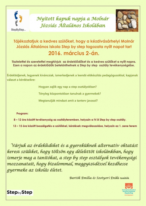 Nyitott kapuk napja - T�j�koztatjuk a kedves sz�l�ket, hogy a k�zdiv�s�rhelyi Moln�r J�zsi�s �ltal�nos Iskola Step by step tagozata ny�lt napot tart 2016. m�rcius 2-�n.

Tisztelettel �s szeretettel megh�vjuk az �rdekl�d�ket �s a kedves sz�l�ket a ny�lt napra.
Ezen a napon az �rdekl�d�k betekinthetnek a Step by step oszt�ly tev�kenys�g�be.

�rdekl�djenek, legyenek k�v�ncsiak, ismerkedjenek a leend� el�k�sz�t�s pedag�gusokkal, kapjanak v�laszt a k�rd�seinkre:
Hogyan zajlik egy nap a step oszt�lyokban?
T�nyleg k�zpontokban tanulnak a gyermekek?
Megtanulj�k mindazt amit a tanterv javasol?

Program:
8-12 �ra k�z�tt tev�kenys�g az oszt�lyteremben, helysz�n a IV.B Step by step oszt�ly.
13-15 �ra k�z�tt besz�lget�s a sz�l�kkel, k�rd�sek megv�laszol�sa, helysz�n az 1. zene terem.
V�rjuk az �rdekl�d�ket �s a gyerek�knek alternat�v oktat�st keres� sz�l�ket, hogy t�lts�n egy d�lel�tt�t iskol�nkban, ismerje meg a tan�t�kat, step by step oszt�lyok tev�kenys�gi mozzanatait, hogy bizalommal, meggy�z�d�ssel kezdhesse gyereke az iskol�s �letet.
Bart�k Em�lia �s Szotyori Enik� tan�t�k.
