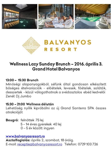 Wellness Lazy Sunday Brunch - �prilis 3-�n vas�rnap Wellness Lazy Sunday Brunch a Grand Hotel B�lv�nyoson.

13:00 - 15:30 Brunch
Min�s�gi alapanyagokb�l, s�f�nk �ltal gondosan  elk�sz�tett b�s�ges �telvari�ci�k - el��telek, levesek, f��telek, sal�t�k, desszertek - k�z�l v�logathatnak a sv�dasztalos eb�d kedvel�i.
Zen�l: DJ Jumbo 

15:30 - 21:00 Wellness d�lut�n
Lehet�s�g ny�lik kipr�b�lni az �j Grand Santerra SPA �sszes attrakci�j�t.
Beugr�:
feln�ttek 75 lej
5-14 �ves gyerekeknek 40 lej
0 - 5 �v k�z�tt ingyenes
 
Asztalfoglal�s: �prilis 2., szombat, 18 �r�ig.
E-mail: receptie@balvanyosresort.ro
Telefon: 0729 103 726
www.balvanyosresort.ro  
