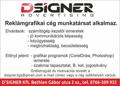 A D'signer Advertising rekl�mgrafikai c�g munkat�rsat alkalmaz - A D'signer Advertising rekl�mgrafikai c�g munkat�rsat alkalmaz.

Elv�rasok:
- sz�m�t�g�p kezel�i ismeretek
- j� kommunik�ci�s k�pess�g
- k�z�gyess�g
- megb�zhat�s�g, becs�letess�g

El�nyt jelent:
- grafikai programok ismerete (CorelDraw, Photoshop)
- szakmai tapasztalat, B. kateg�ri�s jogos�tv�ny

�n�letrajz�t �s motiv�ci�s levelet a dsigner.tgs@gmail e-mail c�men vagy a c�g sz�khelyen varjuk.

D'Signer Kft. Bethlen G�bor utca 2 sz�m, telefon: 0766-309932