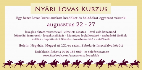 Lovas kurzus - V�runk mindenkit, aki szeretne egy hetet lovak k�z�tt t�lteni, megismerkedni a lovakkal, a lovagl�s alapjaival, vagy m�r megl�vő tud�s�t szeretn� fejleszteni! Kezdők �s halad�k egyar�nt jelentkezhetnek!

Egy hetes lovas kurzusunkon kezdőket �s halad�kat egyar�nt v�runk augusztus 22 - 27 k�z�tt.
 
- lovagl�s oktat� vezet�s�vel
- elm�leti oktat�s
- l�val val� b�n�sm�d l��pol�si ismeretek
- lovaskocsik�z�s
- k�zműves foglalkoz�sok
- szabadt�ri j�t�kok sz�ll�s 
- napi �tsz�ri �tkez�s 
- lovasbemutat� a sz�lőknek.
 
Helyin: N�gyh�z, Megyei �t 121-es sz�m, Zabola �s Imecsfalva k�z�tt.
�rdeklődni lehet a 0740 183 089 - es telefonsz�mon. www.facebook.com/sacramento.lovasklub