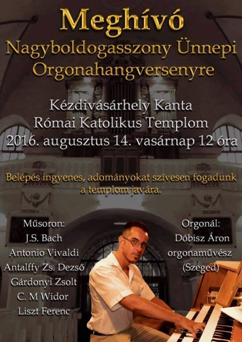 D�bisz �ron szegedi orgonaműv�sz Nagyboldogasszony �nnepi Orgonahangversenye a kantai r�mai katolikus templomban - 2016 augusztus 14, vas�rnap d�lben 12 �rakor a k�zdiv�s�rhelyi kantai romai katolikus templomban tart Nagyboldogasszony �nnepi Orgonahangverseny-t D�bisz �ron szegedi orgonaműv�sz.

Műsoron: J. S. Bach, Antonio Vivaldi, Antalffy Zs. Dezső, G�rdonyi Zsolt, C.M Widor, Liszt Ferenc.

A bel�p�s ingyenes, adom�nyokat sz�vesen fogadnak a templom jav�ra.