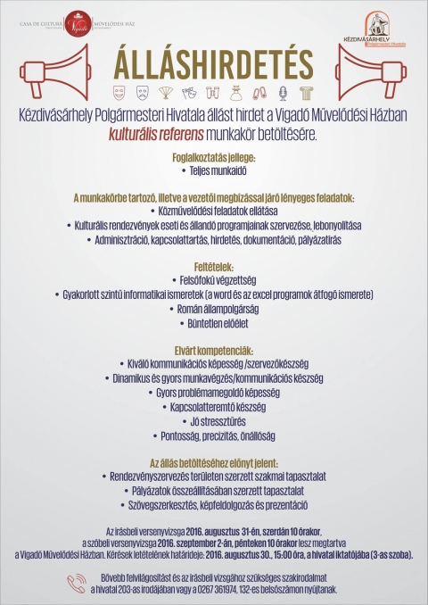 K�zdiv�s�rhely Polg�rmesteri Hivatala �ll�st hirdet a Vigad� Művelőd�si H�zban kultur�lis referens munkak�r bet�lt�s�re - K�zdiv�s�rhely Polg�rmesteri Hivatala �ll�st hirdet a Vigad� Művelőd�si H�zba kultur�lis referens munkakor bet�lt�s�re.

Foglalkoztat�s jellege:
- Teljes munkaidő

A munkak�rbe tartoz�, illetve a vezetői megb�z�ssal j�r� l�nyeges feladatok:
- K�zművelőd�si feladatok ell�t�sa
- Kultur�lis rendezv�nye eseti �s �lland� programjainak szervez�se, lebonyol�t�sa
- Adminisztr�ci�, kapcsolattart�s, hirdet�s, dokument�ci�, p�ly�zat�r�s

Felt�telek:
- Felsőfok� v�gzetts�g
- Gyakorlott szintű informatikai ismeretek (a word �s az excel programok �tfog� ismerete)
- Rom�n �llampolg�rs�g
- B�ntetlen elő�let

Elv�rt kompetenci�k
- Kiv�l� kommunik�ci�s k�pess�g / szervezők�szs�g
- dinamikus �s gyors munkav�gz�s / kommunik�ci�s k�szs�g
- gyors probl�mamegold� k�szs�g
- j� stressztűr�s
- pontoss�g, precizit�s, �n�ll�s�g

A �ll�s bet�lt�s�hez előnyt jelent
- Rendezv�nyszervez�s ter�leten szerzett szakmai tapasztalat
- P�ly�zatok �ssze�ll�t�s�ba szerzett tapasztalat
- sz�vegszerkeszt�s, k�pfeldolgoz�s �s prezent�ci�

Az �r�sbeli versenyvizsga 2016 augusztus 31-�n, szerd�n 10 �rakor, a sz�beli versenyvizsga 2016 szeptember 2-�n, p�nteken 10 �rakor lesz megtartva
a Vigad� Művelőd�si H�zban.

K�r�sek let�tel�nek hat�rideje: 2016. augusztus 30., 15:00 �ra, a hivatal iktat�j�ba [3-as szoba)

Bővebb felvil�gos�t�st �s az �r�sbeli vizsg�hoz sz�ks�ges szakirodalmat a hivatal 203-as irod�j�ban vagy a 0267361974, 132-es belsősz�mon ny�jtanak.