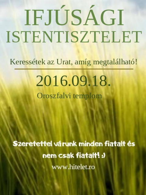 Ifj�s�gi Istentisztelet az oroszfalvi templomban - Ifj�s�gi Istentiszteletet szervez�nk a K�zdi-Oroszfalvi templomunkban szeptember harmadik vas�rnapj�n (szeptember 18.-�n) d�li 12:00 �r�t�l kezdődően. Minden h�nap harmadik vas�rnapj�n Ifj�s�gi Istentiszteletet tartunk amire szeretettel v�runk minden kedves �rdeklődőt. Ennek az alkalomnak nincs hagyom�nyos liturgi�ja teljesen szabad, az alkalom elej�n modern ifj�s�gi kereszt�ny dalokat �nekl�nk, ut�na egy tan�t�st halhatunk, majd a v�g�n az elej�n �nekelt �nekek k�z�l egy-k�t ism�tl�s, majd szeretet vend�gs�g. Ezekre az alkalmakra fők�nt fiatalokat v�runk de b�rkit sz�vesen l�tunk �s fogadunk.  

Keress�tek az Urat, am�g megtal�lhat�!
