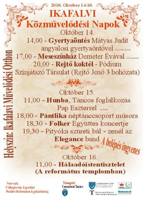 Ikafalvi K�zművelőd�si Napok - 2016 okt�ber 14-16. ker�l megszervez�sre, az Ikafalvi K�zművelőd�si Napok, aminek a helyi Művelőd�si Otthon a helysz�ne.
Okt�ber 14
14:00 - Gyertya�nt�s M�ty�s Judit angyalosi gyertya�ntővel
17:00 - Mesesz�nh�z Demeter �v�val
20:00 - Rejtő kokt�l � P�dium Sz�nj�tsz� T�rsulat (Rejtő Jenő 3 boh�zata)
Okt�ber 15
11:00 - Hunba, T�ncos foglalkoz�s Pap Eszterrel
18:00 - P�ntlika n�pt�nccsoport műsora
18:30 - Folker egy�ttes koncertje
19:30 - Pity�ka sz�reti b�l - zen�l az Elegance band
Okt�ber 16
11:00 � H�laad� Istentisztelet (A reform�tus templomban)
