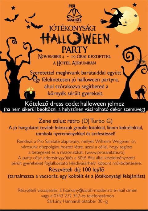 J�t�konys�gi Halloween Party a Hotel �triumban - J�t�konys�gi Halloween Party november 4-�n, p�nteken este 19 �rai kezdettel a Hotel �triumban.

Szeretettel megh�vunk bar�taiddal egy�tt egy f�lelmetesen j� halloween partyra, ahol sz�rakozva seg�theted a k�rny�k s�r�lt gyerekeit.
K�telező dress code: halloween jelmez (ha nem siker�l be�lt�zni, a helysz�nen v�s�rolhat� dekor szem�veg)

Zene st�lus: retro (DJ Turbo G)
A j� hangulatot tov�bb fokozzuk groofie fot�kkal, finom kokt�lokkal, tombola nyerem�nyekkel �s arcfest�ssel!

R�szv�teli d�j: 100 lej/fő
(tartalmazza a vacsor�t, egy kokt�lt �s a j�t�konys�gi felaj�nl�st)

R�szv�teli visszajelz�s: a hsarkany@zarah-moden.ro e-mail c�men vagy a 0743 272 347-es telefonsz�mon S�rk�ny Hann�n�l okt�ber 30-ig.

https://www.facebook.com/events/957201507740807/