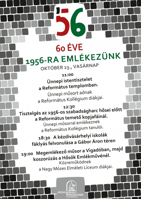 60 �ves a magyar forradalom - 1956-ra eml�kez�nk - 60 �ves a magyar forradalom - 1956-ra eml�kez�nk

Az 1956-os forradalom �s szabads�gharc Magyarorsz�g n�p�nek a szt�linista diktat�ra elleni forradalma �s a szovjet megsz�ll�s ellen folytatott szabads�gharca, amely a 20. sz�zadi magyar t�rt�nelem egyik legmeghat�roz�bb esem�nye volt. Mag��nak �rzi minden magyar szerte e vil�gon, okt�ber 23-�n pedig tisztelettel ad�z a szabads�gharc eml�k�nek, b�rhol �ljen is. 

Ahogyan a forradalom idej�n is a fiatalok j�tszodt�k a kulcsszerepet annak kit�r�s�ben, �gy K�zdiv�s�rhelyen is a di�kok�, ifjak� a főszerep ezen a napon. K�zdiv�s�rhely �nkorm�nyzata �s a helyi iskol�k k�z�sen eml�keznek id�n is az 1956-os esem�nyekre. Okt�ber 23-�n, vas�rnap t�bb helysz�nen, t�bb időpontban lesznek megeml�kez�sek, a 60 �ves �vfordul� tisztelet�re pedig, az esti megeml�kez�sen, az �nekek �s szavalatok mellett alkalomhoz illő vide�al�fest�s sz�nes�ti majd a kultur�lis programot, amelyeket a Csom�Pont Egyes�let �s a KreaKids St�di� munkat�rsai val�s�tanak meg. Az esem�ny r�szletes programja:

11:00 �nnepi istentisztelet a Reform�tus templomban. �nnepi műsort adnak a Reform�tus Koll�gium di�kjai.

12:30 Tisztelg�s az 1956-os szabads�gharc hősei előtt a Reform�tus temető kopjaf�in�l. �nnepi műsorral eml�keznek a Reform�tus Koll�gium tanul�i.

18:30 A k�zdiv�s�rhelyi iskol�k f�kly�s felvonul�sa a G�bor �ron t�ren

19:00 Megeml�kező műsor a Vigad� Művelőd�si H�zban, majd koszor�z�s a Hős�k Eml�kműv�n�l. A műsorban k�zreműk�dnek a Nagy M�zes Elm�leti L�ceum di�kjai.

Szeretettel v�runk mindenkit!