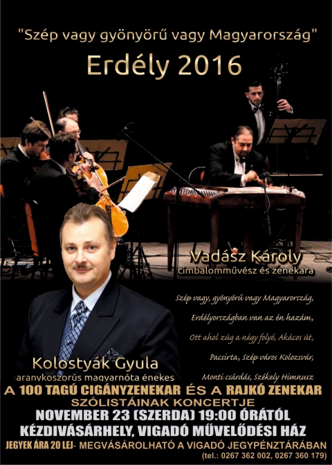 Sz�p vagy, gy�ny�rű vagy Magyarorsz�g koncert - Vad�sz K�roly �s zenekara, Kolosty�k Gyula valamint a 100 Tag� Cig�nyzenekar �s a Rajk� Zenekar sz�list�i - 2016. november 23, szerd�n este 19 �r�t�l a 
Vigad� Művelőd�si H�z nagyterm�ben ker�l sor a 
Sz�p vagy, gy�ny�rű vagy Magyarorsz�g koncertre.

https://www.youtube.com/watch?v=MfD3FsBELxQ

Fellepnek Vad�sz K�roly cimbalomműv�sz �s zenekara, valamint Kolosty�k Gyula aranykoszor�s magyarn�ta �nekes fell�p�se. K�zreműk�dnek a 100 Tag� Cig�nyzenekar �s a Rajk� Zenekar sz�list�i.

Jegy�r: 20 lej.