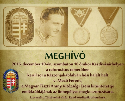 V. Mező Ferenc, a Magyar Tiszti Arany Vit�zs�gi �rem kit�ntetettje eml�kt�bl�j�nak az �nnep�lyes megkoszor�z�sa, a a reform�tus temetőben  - 2016. december 10-�n, szombaton 16 �rakor K�zdiv�s�rhelyen a reform�tus temetőben ker�l sor a K�szonjakabfalv�n hősi hal�lt halt v. Mező Ferenc, a Magyar Tiszti Arany Vit�zs�gi �rem kit�ntetettje eml�kt�bl�j�nak az �nnep�lyes megkoszor�z�s�ra.
Szervező: a T�rt�nelmi Vit�zi Rend k�zdisz�ki �llom�nya.
v. Mező Ferenc tartal�kos z�szl�s 1944. szeptember 3-�n �let�t �ldozta K�szonjakabfalv�n haz�j��rt, nemzet��rt, a szabads�g�rt.
1944. szeptember 2-�n reggel a K�szonjakabfalv�t�l 4-5 kilom�terre l�vő 24. hat�rvad�sz z�szl�alj parancsnoki harc�ll�s pontj�t m�r majdnem beker�tett�k az oroszok, ez�rt a z�szl�alj megkezdte a visszavonul�st Katros�ra. Szeptember 3-�n az erősen fogyatkoz� z�szl�alj Ozsdol�n�l v�ltakoz� erejű harcot v�vott a t�mad� orosz gyalogs�ggal. K�szonjakabfalva f�l�tt, a falut�l d�lre, az 1051 m�teres Ny�r-ponk �s a Katrosa k�z�tti t�rs�gben a 24. Hat�rvad�sz z�szl�alj g�ppusk�s sz�zad�nak egy szakasz�t rendelt�k v�dő�ll�sba. A nap folyam�n a t�mpontszerű vonalat t�bb �zben, a t�lerőben l�vő szovjet lovass�g �s l�v�sz gyalogs�g t�mad�sai �rt�k. Ezeket a v�dők minden esetben visszavert�k. Mező Ferenc tartal�kos z�szl�s, a g�ppusk�s szakasz parancsnoka � miut�n tűzg�pei harck�ptelenn� v�ltak, a lőszer�k elfogyott, ir�nyz�i �s kezelői pedig egym�s ut�n estek el vagy sebes�ltek meg a neh�z gyalogs�gi tűzben � maga fek�dt a m�g �zemk�pes egyetlen g�ppuska m�g�. M�r t�bb sebből v�rzett, de m�g mindig sikeresen verte vissza az �jra �s �jra rohamoz� szovjet gyalogs�got. Az egyik t�zelő�ll�sban a pisztollyal �s k�zigr�n�ttal v�vott k�zelharcban esett el, mert sebes�lt, halott bajt�rsait, fegyvereit � esk�j�hez ragaszkodva � nem hagyta el. Holtteste az ellens�g kez�re ker�lt. �jszaka a tiszti leg�nye a szovjet harcelőőrs�k k�z�tt �tk�szva azonban kilopta azt, �s szek�rre t�ve K�zdiv�s�rhelyre sz�ll�totta, ahol eltemett�k. Mező Ferenc p�ld�s helyt�ll�s��rt �s az ellens�g előtti, kimagasl�an vit�z �s �nfel�ldoz� magatart�s��rt a honv�ds�g 17. tagjak�nt (post mortem) az egyik legmagasabb magyar h�bor�s kit�ntet�st, a Magyar Tiszti Arany Vit�zs�gi �rmet kapta meg. Ezt a kiv�teles kit�ntet�st, az 1942-ben alap�tott tiszti �llom�ny� vit�zs�gi �rmet �sszesen 22 magyar �s 3 n�met katon�nak adom�nyozt�k. A magyar tiszti �llom�ny kit�ntetettjei k�z�tt volt Mező Ferenc. 
v. Mező Ferenc, a Laczk�kript�ban nyugszik. A csal�di sz�jhagyom�ny azt is megőrizte, hogyan teltek a hős Mező Ferenc utols� �r�i, �s mi t�rt�nt vele hal�la ut�n. Ezt az �n nagyap�m �gy adta tov�bb nekem: K�szonjakabfalv�n rettenetes puszt�t�st v�geztek az oroszok. Mező Ferenc t�zelő�ll�sa előtt halomban �lltak a halottak, �s ő tudta: neki is a hal�l lesz a sorsa. Akkor a kez�t r�k�t�tte a g�ppusk�j�ra, hogy holt�ban is lője az ellens�get. H�tv�dk�nt �gy v�dte a visszavonul� katon�it. Az oroszok b�ntet�s- �s elrettent�sk�ppen holttest�t kitett�k k�zszeml�re K�szonjakabfalva k�zpontj�ba, nem engedt�k eltemetni. Onnan lopta el a katon�ja, �s hozta K�zdiv�s�rhelyre, mert ismerte a menyasszony�t, Bene Arank�t, aki a Laczk�-csal�dhoz tartozott, akinek �desanyj�t, Bene Albertn�t, Laczk� �gnesnek h�vt�k. Mező Ferencet teh�t Bene Aranka csal�dj�nak a kript�j�ban, a Laczk�-kript�ban temett�k el a reform�tus temetőben. 
Bene Aranka a h�bor� ut�n, �ttelepedett Magyarorsz�gra �s onnan, 1956-ban kiv�ndorolt Ausztr�li�ba. Att�l kezdve vit�z Laczk� �ronnak a csal�dja gy�jtott gyerty�t az elesett katona lelki �dv��rt, �s vitt vir�got a kript�hoz az eml�k�re. A csal�d ann�l h�vebben őrizte Mező Ferenc eml�k�t, mert ő dr. Laczk� L�szl�nak bar�tja is volt. Mező Ferenc a hal�la előtti napon, szeptember 2-�n K�zdiv�s�rhelyre j�tt elb�cs�zni menyasszony�t�l, tudva, hogy tov�bbvez�nyelik. Dr. Laczk� L�szl� is akkor b�cs�zott el feles�g�től �s hat h�napos fi�t�l, �s val�sz�nű, hogy tal�lkoztak is.
Mező Ferencnek a Laczk�-csal�d tudta szerint �lő hozz�tartoz�i nincsenek, �gy h�t a Laczk�-csal�d rokon�nak fogadta. 

Eml�ke legyen �ldott, �s vit�zs�ge, hazaszeretete szolg�ljon p�ldak�nt mindenki sz�m�ra!

